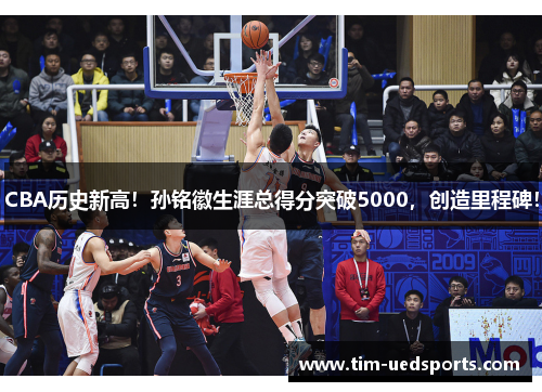 CBA历史新高！孙铭徽生涯总得分突破5000，创造里程碑！