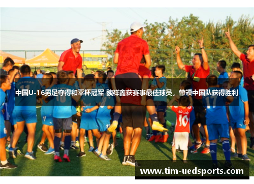 中国U-16男足夺得和平杯冠军 魏祥鑫获赛事最佳球员，带领中国队获得胜利