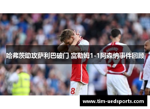 哈弗茨助攻萨利巴破门 富勒姆1-1阿森纳事件回顾