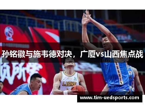 孙铭徽与施韦德对决，广厦vs山西焦点战