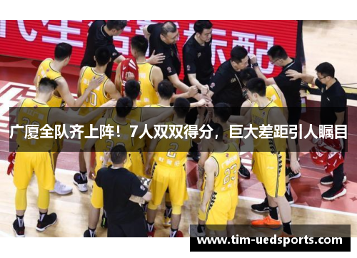 广厦全队齐上阵！7人双双得分，巨大差距引人瞩目