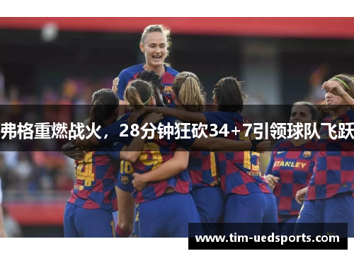 弗格重燃战火，28分钟狂砍34+7引领球队飞跃